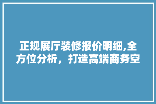 正规展厅装修报价明细,全方位分析，打造高端商务空间