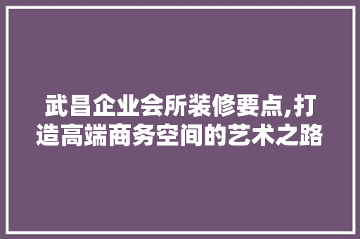 武昌企业会所装修要点,打造高端商务空间的艺术之路