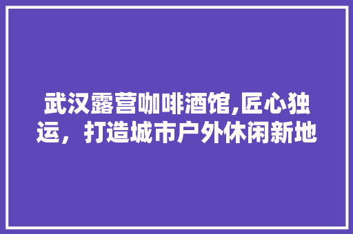 武汉露营咖啡酒馆,匠心独运，打造城市户外休闲新地标