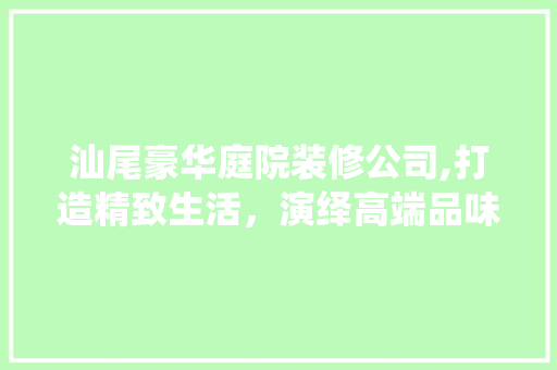 汕尾豪华庭院装修公司,打造精致生活，演绎高端品味