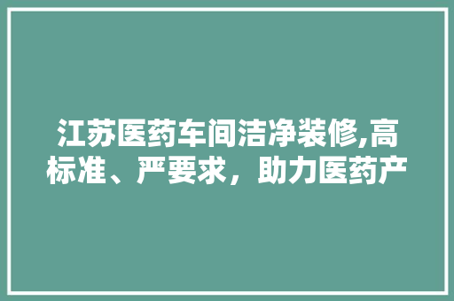 江苏医药车间洁净装修,高标准、严要求，助力医药产业高质量发展