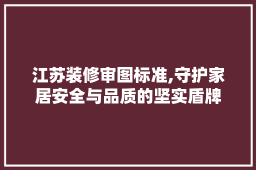 江苏装修审图标准,守护家居安全与品质的坚实盾牌
