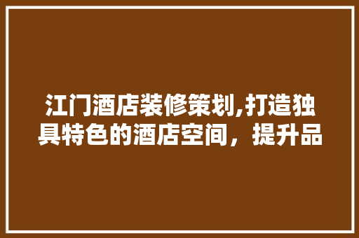 江门酒店装修策划,打造独具特色的酒店空间，提升品牌竞争力