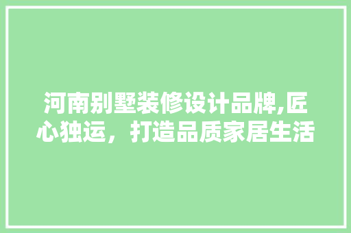 河南别墅装修设计品牌,匠心独运，打造品质家居生活