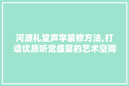 河源礼堂声学装修方法,打造优质听觉盛宴的艺术空间