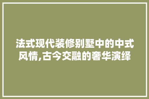 法式现代装修别墅中的中式风情,古今交融的奢华演绎