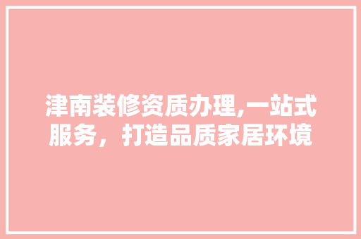 津南装修资质办理,一站式服务，打造品质家居环境
