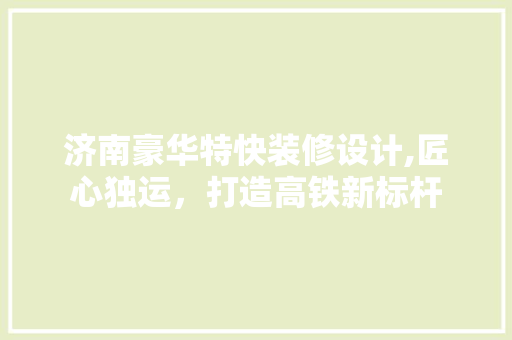 济南豪华特快装修设计,匠心独运，打造高铁新标杆