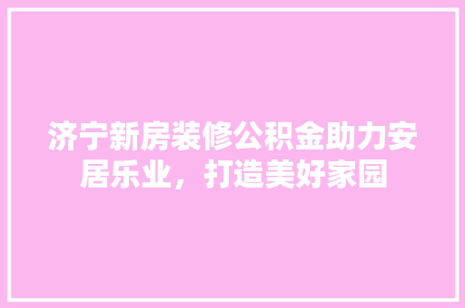 济宁新房装修公积金助力安居乐业，打造美好家园