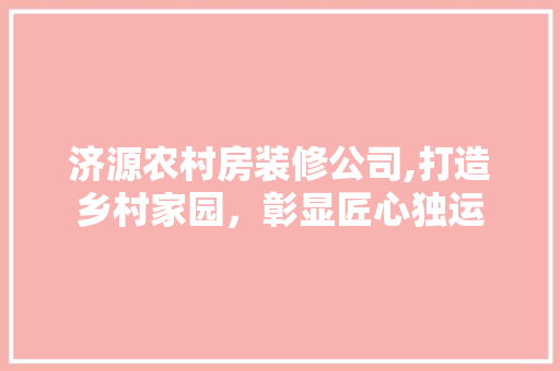 济源农村房装修公司,打造乡村家园，彰显匠心独运