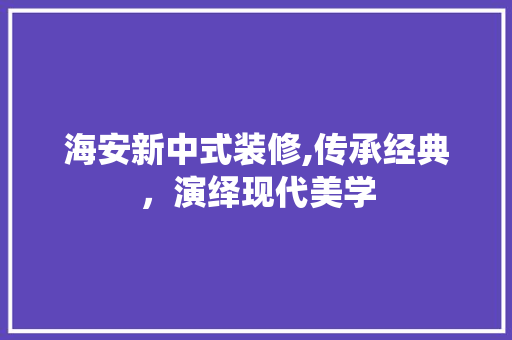 海安新中式装修,传承经典，演绎现代美学