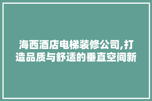 海西酒店电梯装修公司,打造品质与舒适的垂直空间新标杆