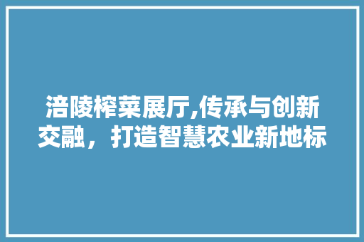 涪陵榨菜展厅,传承与创新交融，打造智慧农业新地标