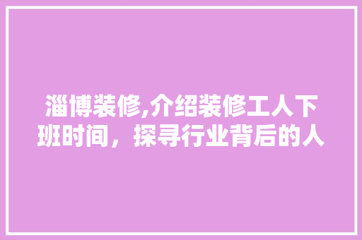 淄博装修,介绍装修工人下班时间，探寻行业背后的人文关怀