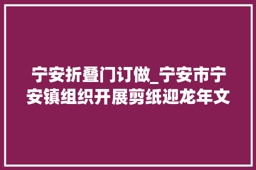 宁安折叠门订做_宁安市宁安镇组织开展剪纸迎龙年文明实践活动