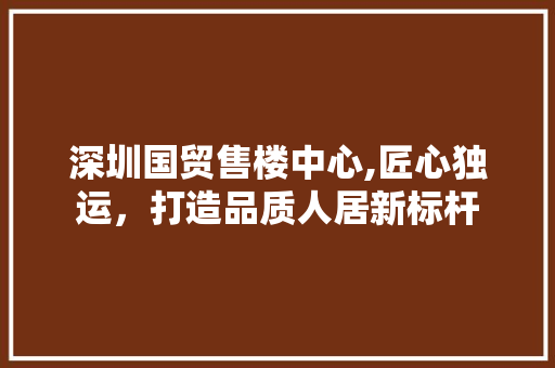 深圳国贸售楼中心,匠心独运，打造品质人居新标杆