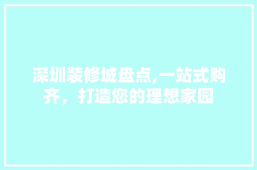 深圳装修城盘点,一站式购齐，打造您的理想家园