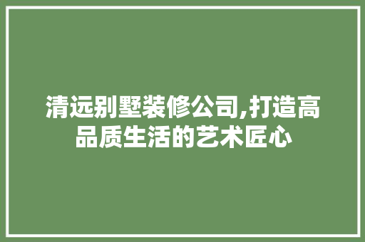 清远别墅装修公司,打造高品质生活的艺术匠心