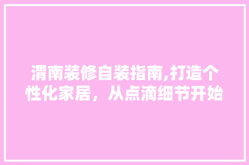 渭南装修自装指南,打造个性化家居，从点滴细节开始