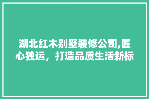 湖北红木别墅装修公司,匠心独运，打造品质生活新标杆