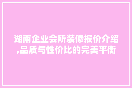 湖南企业会所装修报价介绍,品质与性价比的完美平衡