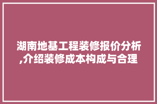 湖南地基工程装修报价分析,介绍装修成本构成与合理预算