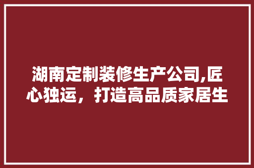 湖南定制装修生产公司,匠心独运，打造高品质家居生活
