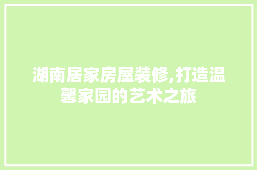 湖南居家房屋装修,打造温馨家园的艺术之旅