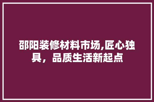 邵阳装修材料市场,匠心独具，品质生活新起点