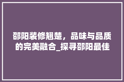 邵阳装修翘楚，品味与品质的完美融合_探寻邵阳最佳装修公司