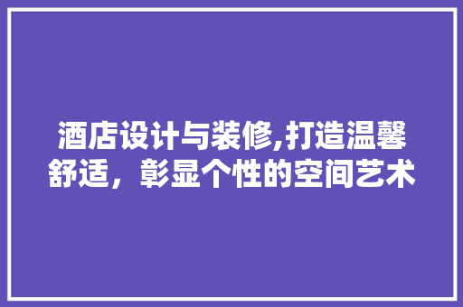 酒店设计与装修,打造温馨舒适，彰显个性的空间艺术