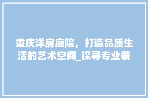 重庆洋房庭院，打造品质生活的艺术空间_探寻专业装修公司的智慧匠心