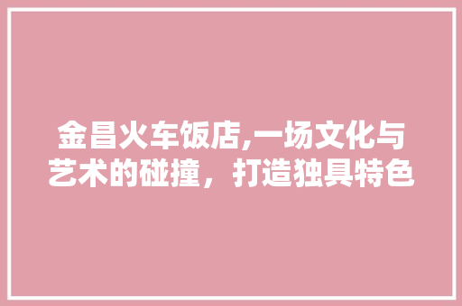 金昌火车饭店,一场文化与艺术的碰撞，打造独具特色的装修设计