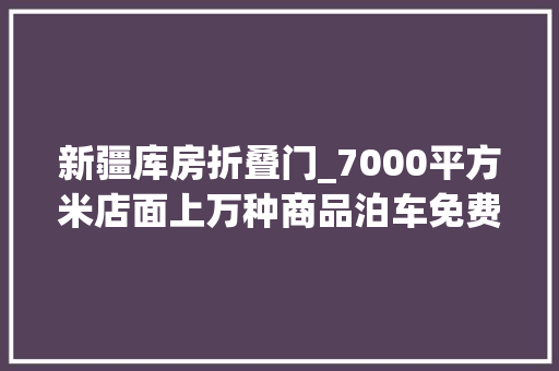 新疆库房折叠门_7000平方米店面上万种商品泊车免费乌鲁木齐新增一家大年夜型仓储超市