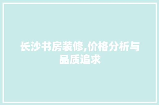 长沙书房装修,价格分析与品质追求