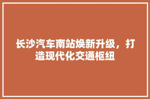 长沙汽车南站焕新升级，打造现代化交通枢纽