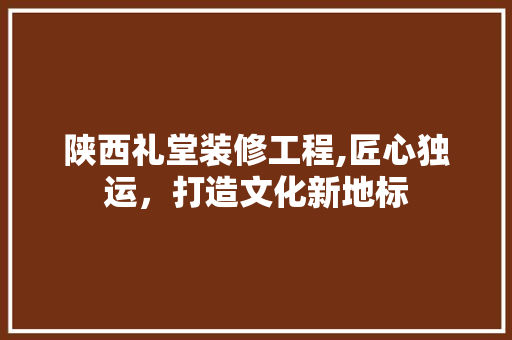 陕西礼堂装修工程,匠心独运，打造文化新地标
