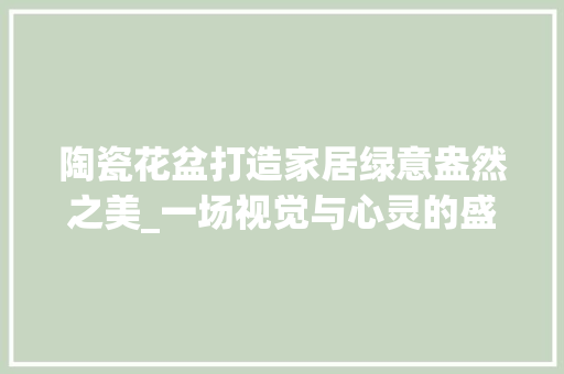 陶瓷花盆打造家居绿意盎然之美_一场视觉与心灵的盛宴