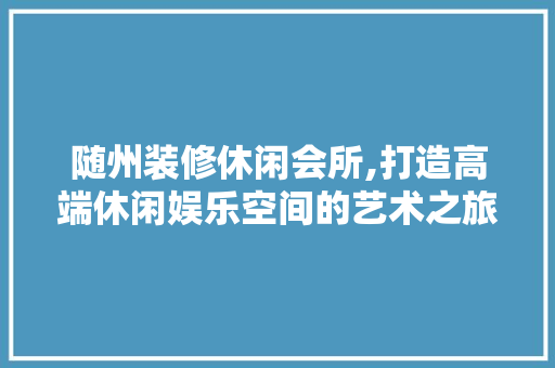 随州装修休闲会所,打造高端休闲娱乐空间的艺术之旅