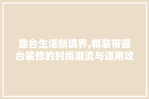 露台生活新境界,精装带露台装修的时尚潮流与适用攻略