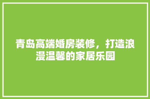 青岛高端婚房装修，打造浪漫温馨的家居乐园