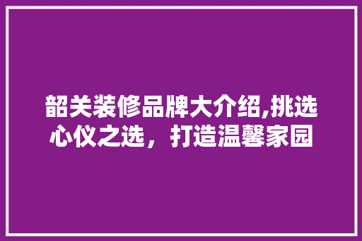 韶关装修品牌大介绍,挑选心仪之选，打造温馨家园