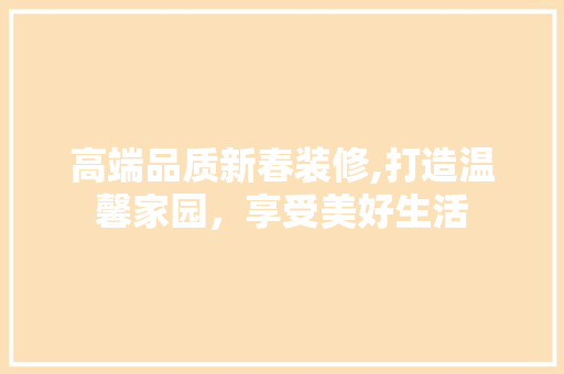 高端品质新春装修,打造温馨家园，享受美好生活