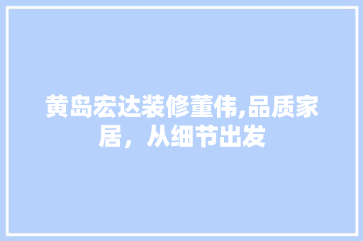 黄岛宏达装修董伟,品质家居，从细节出发