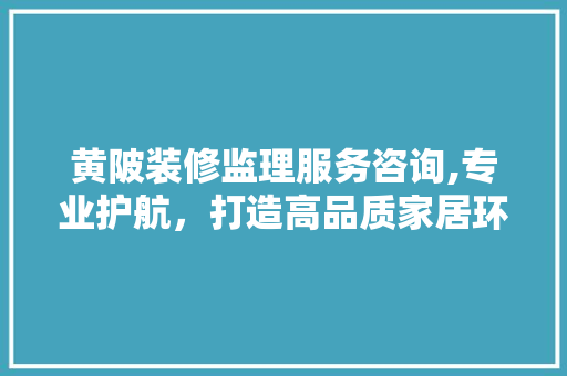 黄陂装修监理服务咨询,专业护航，打造高品质家居环境