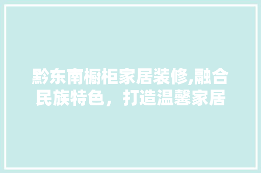 黔东南橱柜家居装修,融合民族特色，打造温馨家居