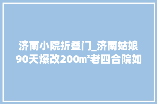 济南小院折叠门_济南姑娘90天爆改200㎡老四合院如今成网红打卡地