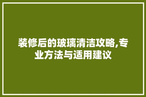 装修后的玻璃清洁攻略,专业方法与适用建议