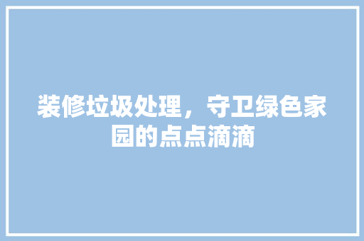 装修垃圾处理，守卫绿色家园的点点滴滴