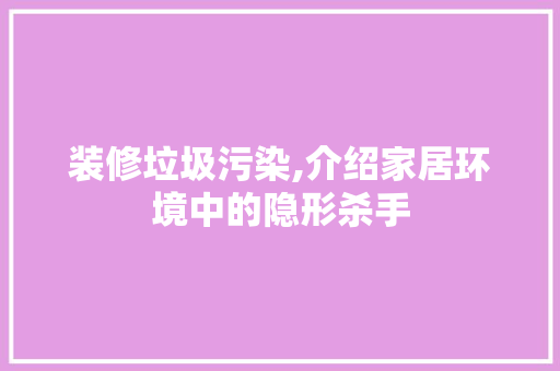 装修垃圾污染,介绍家居环境中的隐形杀手